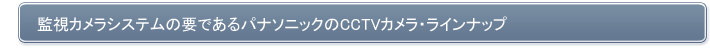 防犯 監視カメラシステムの要であるパナソニックのCCTVカメラ・ラインナップ